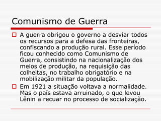Comunismo de Guerra
 A guerra obrigou o governo a desviar todos
  os recursos para a defesa das fronteiras,
  confiscando a produção rural. Esse período
  ficou conhecido como Comunismo de
  Guerra, consistindo na nacionalização dos
  meios de produção, na requisição das
  colheitas, no trabalho obrigatório e na
  mobilização militar da população.
 Em 1921 a situação voltava a normalidade.
  Mas o país estava arruinado, o que levou
  Lênin a recuar no processo de socialização.
 