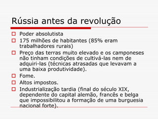 Rússia antes da revolução
 Poder absolutista
 175 milhões de habitantes (85% eram
  trabalhadores rurais)
 Preço das terras muito elevado e os camponeses
  não tinham condições de cultivá-las nem de
  adquiri-las (técnicas atrasadas que levavam a
  uma baixa produtividade).
 Fome.
 Altos impostos.
 Industrialização tardia (final do século XIX,
  dependente do capital alemão, francês e belga
  que impossibilitou a formação de uma burguesia
  nacional forte).
 