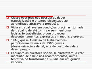  Classe operária: não possuia qualquer
  especialização e o tempo dispensado ao
  aprendizado atrasava a produção.
 Vivia e trabalhava em condições precárias, jornada
  de trabalho de até 14 hrs e sem nenhuma
  legislação trabalhista, o que provocou
  descontentamentos expressos em motins e greves.
 1916, quase 1 milhão de trabalhadores
  participaram de mais de 1500 greves
  (desvalorização salarial, alta do custo de vida e
  desemprego).
 Enquanto as questões sociais se alastravam, o czar
  mantinha-se alheio aos acontecimentos, numa
  tentativa de transformar a Rússia em um grande
  império
 