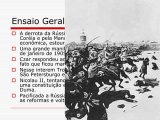 Ensaio Geral
 A derrota da Rússia contra o Japão na disputa pela
  Coréia e pela Manchúria levou a bancarrota
  econômica, estourando várias revoltas.
 Uma grande manifestação foi marcada para o dia 9
  de janeiro de 1905 diante do Palácio de Inverno.
 Czar respondeu ao ato pacífico de forma violenta,
  fato que ficou marcado como o Domingo Sangrento.
 Nesse interem Trotsky organizou os operários de
  São Petersburgo em conselhos, os Soviets.
 Nicolau II, tentando acalmar os ânimos promete
  uma constituição e a convocou eleições para a
  Duma.
 Pacificada a Rússia, Nicolau II em 1907 abandonou
  as reformas e voltou a sua posição autocrática
 