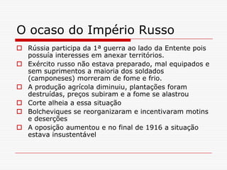 O ocaso do Império Russo
 Rússia participa da 1ª guerra ao lado da Entente pois
  possuía interesses em anexar territórios.
 Exército russo não estava preparado, mal equipados e
  sem suprimentos a maioria dos soldados
  (camponeses) morreram de fome e frio.
 A produção agrícola diminuiu, plantações foram
  destruídas, preços subiram e a fome se alastrou
 Corte alheia a essa situação
 Bolcheviques se reorganizaram e incentivaram motins
  e deserções
 A oposição aumentou e no final de 1916 a situação
  estava insustentável
 