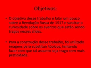 Objetivos:
• O objetivo desse trabalho é falar um pouco
sobre a Revolução Russa de 1917 e suscitar a
curiosidade sobre os eventos que estão sendo
tragos nesses slides.
• Para a construção desse trabalho, foi utilizado
imagens para substituir tópicos, tentando
fazer com que tal assunto seja trago com mais
praticidade.
 