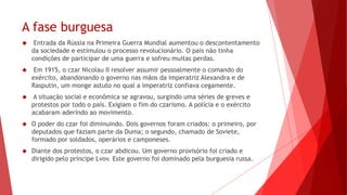 A fase burguesa
 Entrada da Rússia na Primeira Guerra Mundial aumentou o descontentamento
da sociedade e estimulou o processo revolucionário. O país não tinha
condições de participar de uma guerra e sofreu muitas perdas.
 Em 1915, o czar Nicolau II resolver assumir pessoalmente o comando do
exército, abandonando o governo nas mãos da imperatriz Alexandra e de
Rasputin, um monge astuto no qual a imperatriz confiava cegamente.
 A situação social e econômica se agravou, surgindo uma séries de greves e
protestos por todo o país. Exigiam o fim do czarismo. A polícia e o exército
acabaram aderindo ao movimento.
 O poder do czar foi diminuindo. Dois governos foram criados: o primeiro, por
deputados que faziam parte da Duma; o segundo, chamado de Soviete,
formado por soldados, operários e camponeses.
 Diante dos protestos, o czar abdicou. Um governo provisório foi criado e
dirigido pelo príncipe Lvov. Este governo foi dominado pela burguesia russa.
 