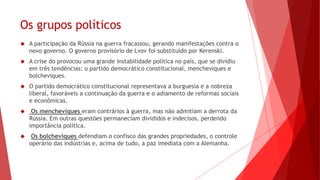 Os grupos políticos
 A participação da Rússia na guerra fracassou, gerando manifestações contra o
novo governo. O governo provisório de Lvov foi substituído por Kerenski.
 A crise do provocou uma grande instabilidade política no país, que se dividiu
em três tendências: o partido democrático constitucional, mencheviques e
bolcheviques.
 O partido democrático constitucional representava a burguesia e a nobreza
liberal, favoráveis a continuação da guerra e o adiamento de reformas sociais
e econômicas.
 Os mencheviques eram contrários à guerra, mas não admitiam a derrota da
Rússia. Em outras questões permaneciam divididos e indecisos, perdendo
importância política.
 Os bolcheviques defendiam o confisco das grandes propriedades, o controle
operário das indústrias e, acima de tudo, a paz imediata com a Alemanha.
 