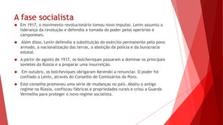 A fase socialista
 Em 1917, o movimento revolucionário tomou novo impulso. Lenin assumiu a
liderança da revolução e defendia a tomada do poder pelos operários e
camponeses.
 Além disso, Lenin defendia a substituição do exército permanente pelo povo
armado, a nacionalização das terras, a abolição da polícia e da burocracia
estatal.
 A partir de agosto de 1917, os bolcheviques passaram a dominar os principais
sovietes da Rússia e a preparar uma insurreição.
 Em outubro, os bolcheviques obrigaram Kerenski a renunciar. O poder foi
confiado a Lenin, através do Conselho de Comissários do Povo.
 Este conselho promoveu uma série de mudanças no país. Aboliu o antigo
regime na Rússia, confiscou fábricas e propriedades rurais e criou a Guarda
Vermelha para proteger o novo regime socialista.
 