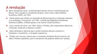 A revolução
 Sob a direção de Lenin, os bolcheviques deram início à transformação da
Rússia. Para recuperar a economia do país, Lenin criou a Nova Política
Econômica (NEP), em 1921.
 Vários países que tinham se separado da Rússia durante a revolução voltaram
a se reintegrar e formaram, em 1922, a União das Repúblicas Socialistas
Soviéticas (URSS). A Rússia passou a se chamar União Soviética.
 Com a morte de Lenin, em 1924, Stalin e Trotsky, dois importantes líderes da
revolução, passaram a disputar o poder.
 Stalin defendia a ideia de que a União Soviética deveria construir e
fortalecer o socialismo, e só depois exportá-lo.
 Trotsky, por sua vez, achava que a revolução socialista deveria ocorrer em
todo o mundo capitalista, pois o socialismo não poderia sobreviver isolado.
 