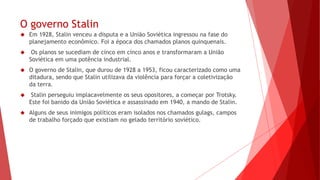 O governo Stalin
 Em 1928, Stalin venceu a disputa e a União Soviética ingressou na fase do
planejamento econômico. Foi a época dos chamados planos quinquenais.
 Os planos se sucediam de cinco em cinco anos e transformaram a União
Soviética em uma potência industrial.
 O governo de Stalin, que durou de 1928 a 1953, ficou caracterizado como uma
ditadura, sendo que Stalin utilizava da violência para forçar a coletivização
da terra.
 Stalin perseguiu implacavelmente os seus opositores, a começar por Trotsky.
Este foi banido da União Soviética e assassinado em 1940, a mando de Stalin.
 Alguns de seus inimigos políticos eram isolados nos chamados gulags, campos
de trabalho forçado que existiam no gelado território soviético.
 