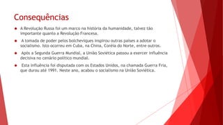 Consequências
 A Revolução Russa foi um marco na história da humanidade, talvez tão
importante quanto a Revolução Francesa.
 A tomada de poder pelos bolcheviques inspirou outras países a adotar o
socialismo. Isto ocorreu em Cuba, na China, Coréia do Norte, entre outros.
 Após a Segunda Guerra Mundial, a União Soviética passou a exercer influência
decisiva no cenário político mundial.
 Esta influência foi disputada com os Estados Unidos, na chamada Guerra Fria,
que durou até 1991. Neste ano, acabou o socialismo na União Soviética.
 