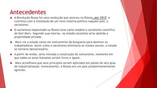 Antecedentes
 A Revolução Russa foi uma revolução que ocorreu na Rússia, em 1917, e
culminou com a instalação de um novo sistema político naquele país: o
socialismo.
 O socialismo implantado na Rússia teve como modelo o socialismo científico
de Karl Marx. Segundo suas teorias, no estado socialista seria abolida a
propriedade privada.
 Marx via o estado como um instrumento da burguesia para dominar os
trabalhadores. Assim como o socialismo eliminaria as classes sociais, o estado
se tornaria desnecessário.
 A partir de então, seria iniciada a construção do comunismo, momento em
que todos os seres humanos seriam livres e iguais.
 Marx acreditava que seus princípios seriam aplicados em países de alto grau
de industrialização. Ironicamente, a Rússia era um país predominantemente
agrícola.
 