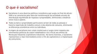 O que é socialismo?
 Socialismo é uma doutrina política e econômica que surgiu no final do século
XVIII e se caracteriza pela ideia de transformação da sociedade através da
distribuição equilibrada de riquezas e propriedades, diminuindo a distância
entre ricos e pobres.
 Todos os bens e propriedades particulares seriam de todas as pessoas e
haveria repartição do trabalho comum e dos objetos de consumo, eliminando
as diferenças econômicas entre os indivíduos.
 A origem do socialismo tem raízes intelectuais e surgiu como resposta aos
movimentos políticos da classe trabalhadora e às críticas aos efeitos da
Revolução Industrial (capitalismo industrial). Na teoria marxista, o socialismo
representava a fase intermediária entre o fim do capitalismo e a implantação
do comunismo.
 
