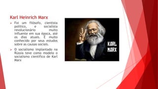 Karl Heinrich Marx
 Foi um filósofo, cientista
político, e socialista
revolucionário muito
influente em sua época, até
os dias atuais. É muito
conhecido por seus estudos
sobre as causas sociais.
 O socialismo implantado na
Rússia teve como modelo o
socialismo científico de Karl
Marx
 