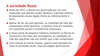 A sociedade Russa
 Antes de 1917, a Rússia era governada por um czar,
imperador que detinha poder absoluto. A grande maioria
da população estava ligada direta ou indiretamente à
terra.
 Apesar de ser um país agrícola, as condições de vida dos
camponeses eram péssimas, a maioria vivia em casebres,
em condições sociais e econômicas miseráveis.
 A maior parte da pequena indústria existente na Rússia se
encontrava nas mãos dos estrangeiros. As condições de
vida dos operários não era melhor que a dos camponeses.
 Com relação às outras classes, quanto mais elevado seu
nível na pirâmide social, mais privilégios desfrutavam.
 