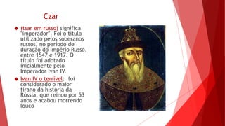 Czar
 (tsar em russo) significa
"imperador". Foi o título
utilizado pelos soberanos
russos, no período de
duração do Império Russo,
entre 1547 e 1917. O
título foi adotado
inicialmente pelo
Imperador Ivan IV.
 Ivan IV o terrível: foi
considerado o maior
tirano da história da
Rússia, que reinou por 53
anos e acabou morrendo
louco
 
