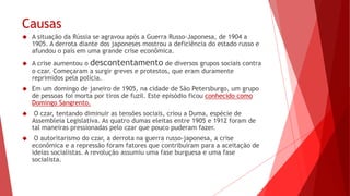 Causas
 A situação da Rússia se agravou após a Guerra Russo-Japonesa, de 1904 a
1905. A derrota diante dos japoneses mostrou a deficiência do estado russo e
afundou o país em uma grande crise econômica.
 A crise aumentou o descontentamento de diversos grupos sociais contra
o czar. Começaram a surgir greves e protestos, que eram duramente
reprimidos pela polícia.
 Em um domingo de janeiro de 1905, na cidade de São Petersburgo, um grupo
de pessoas foi morta por tiros de fuzil. Este episódio ficou conhecido como
Domingo Sangrento.
 O czar, tentando diminuir as tensões sociais, criou a Duma, espécie de
Assembleia Legislativa. As quatro dumas eleitas entre 1905 e 1912 foram de
tal maneiras pressionadas pelo czar que pouco puderam fazer.
 O autoritarismo do czar, a derrota na guerra russo-japonesa, a crise
econômica e a repressão foram fatores que contribuíram para a aceitação de
ideias socialistas. A revolução assumiu uma fase burguesa e uma fase
socialista.
 