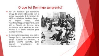 O que foi Domingo sangrento?
 Foi um massacre que aconteceu
em 22 de janeiro (de acordo com o
antigo calendário, 9 de janeiro) de
1905 na cidade de São Petersburgo,
no Império Russo, onde
manifestantes pacíficos marcharam
até o Palácio de Inverno para
apresentar uma petição ao czar
Nicolau II e foram baleados pela
Guarda Imperial.
 A marcha foi organizada pelo padre
George Gapon, que colaborou com
Sergei Zubatov da Okhrana, a
polícia secreta czarista, para
destruir organizações de
trabalhadores.
 