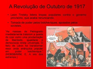A Revolução de Outubro de 1917
● Leon Trotsky lidera tropas populares contra o governo
provisório, que acaba renunciando.
● Tomada de poder pelos bolcheviques, apoiados pelos
sovietes.
“As massas de Petrogrado
imediatamente trataram a queda
do czar como uma proclamação
de liberdade, igualdade e
democracia direta universais. O
feito de Lênin foi transformar
essa onda anárquica popular
em poder bolchevique.”
(HOBSBAWM, E. A era dos
extremos.)
 