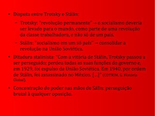 ●
Disputa entre Trotsky e Stálin:
– Trotsky: “revolução permanente” o socialismo deveria→
ser levado para o mundo, como parte de uma revolução
da classe trabalhadora, e não só de um país.
– Stálin: “socialismo em um só país” consolidar a→
revolução na União Soviética.
●
Ditadura stalinista: “Com a vitória de Stálin, Trotsky passou a
ser perseguido; perdeu todas as suas funções do governo e,
em 1929, foi expulso da União Soviética. Em 1940, por ordem
de Stálin, foi assassinado no México. […]” (COTRIM, G. História
Global).
●
Concentração do poder nas mãos de Sálin: perseguição
brutal à qualquer oposição.
 