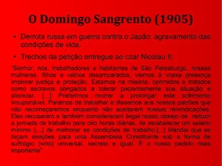 O Domingo Sangrento (1905)
● Derrota russa em guerra contra o Japão: agravamento das
condições de vida.
● Trechos da petição entregue ao czar Nicolau II:
“Senhor, nós, trabalhadores e habitantes de São Petesburgo, nossas
mulheres, filhos e velhos desamparados, viemos à vossa presença
implorar justiça e proteção. Estamos na miséria, oprimidos e tratados
como escravos obrigados a tolerar pacientemente sua situação e
silenciar. […] Preferimos morrer a prolongar este sofrimento
insuportável. Paramos de trabalhar e dissemos aos nossos patrões que
não recomeçaremos enquanto não aceitarem nossas reivindicações.
Eles recusaram e também consideraram ilegal nosso desejo de reduzir
a jornada de trabalho para oito horas diárias, de estabelecer um salário
mínimo […] de melhorar as condições de trabalho.[...] Mandai que se
façam eleições para uma Assembleia Constituinte sob a forma de
sulfrágio [voto] universal, secreto e igual. É o nosso pedido mais
importante”.
 