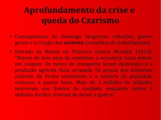 Aprofundamento da crise e
queda do Czarismo
●
Consequências do Domingo Sangrento: rebeliões, greves
gerais e a criação dos sovietes (conselhos de trabalhadores)
●
Entrada da Rússia na Primeira Guerra Mundial (1914):
“Depois de dois anos de combates, a economia russa entrou
em colapso; Os meios de transporte foram destruídos e a
produção agrícola ficou arrasada. Os preços dos alimentos
subiram de forma estrondosa e a maioria da população
começou a passar fome. Mais de 3 milhões de soldados
morreram nas frentes de combate, enquanto outros 2
milhões, feridos, tiveram de deixar a guerra.”
 