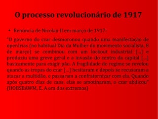 ●
Renúncia de Nicolau II em março de 1917:
“O governo do czar desmoronou quando uma manifestação de
operárias (no habitual Dia da Mulher do movimento socialista, 8
de março) se combinou com um lockout industrial […] e
produziu uma greve geral e a invasão do centro da capital […]
basicamente para exigir pão. A fragilidade do regime se revelou
quando as tropas do czar […] hesitaram e depois se recusaram a
atacar a multidão, e passaram a confraternizar com ela. Quando
após quatro dias de caos, elas se amotinaram, o czar abdicou”
(HOBSBAWM, E. A era dos extremos)
O processo revolucionário de 1917
 