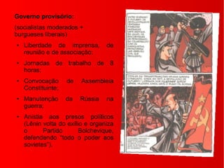 Governo provisório:
(socialistas moderados +
burgueses liberais)
● Liberdade de imprensa, de
reunião e de associação;
● Jornadas de trabalho de 8
horas;
● Convocação de Assembleia
Constituinte;
● Manutenção da Rússia na
guerra;
● Anistia aos presos políticos
(Lênin volta do exílio e organiza
o Partido Bolchevique,
defendendo “todo o poder aos
sovietes”).
 