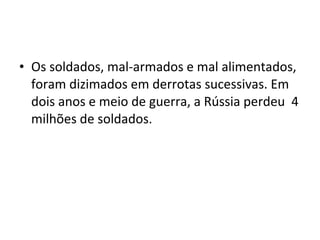• Os soldados, mal-armados e mal alimentados,
foram dizimados em derrotas sucessivas. Em
dois anos e meio de guerra, a Rússia perdeu 4
milhões de soldados.
 