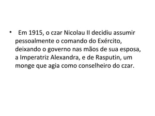 • Em 1915, o czar Nicolau II decidiu assumir
pessoalmente o comando do Exército,
deixando o governo nas mãos de sua esposa,
a Imperatriz Alexandra, e de Rasputin, um
monge que agia como conselheiro do czar.
 