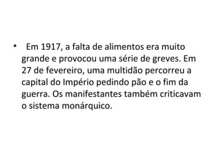 • Em 1917, a falta de alimentos era muito
grande e provocou uma série de greves. Em
27 de fevereiro, uma multidão percorreu a
capital do Império pedindo pão e o fim da
guerra. Os manifestantes também criticavam
o sistema monárquico.
 
