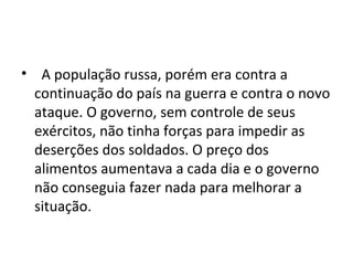 • A população russa, porém era contra a
continuação do país na guerra e contra o novo
ataque. O governo, sem controle de seus
exércitos, não tinha forças para impedir as
deserções dos soldados. O preço dos
alimentos aumentava a cada dia e o governo
não conseguia fazer nada para melhorar a
situação.
 