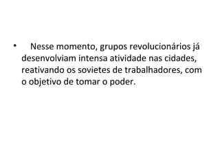 • Nesse momento, grupos revolucionários já
desenvolviam intensa atividade nas cidades,
reativando os sovietes de trabalhadores, com
o objetivo de tomar o poder.
 