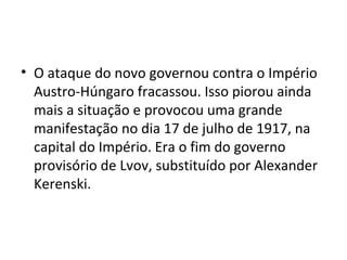 • O ataque do novo governou contra o Império
Austro-Húngaro fracassou. Isso piorou ainda
mais a situação e provocou uma grande
manifestação no dia 17 de julho de 1917, na
capital do Império. Era o fim do governo
provisório de Lvov, substituído por Alexander
Kerenski.
 