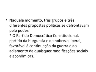 • Naquele momento, três grupos e três
diferentes propostas políticas se defrontavam
pelo poder:
* O Partido Democrático Constitucional,
partido da burguesia e da nobreza liberal,
favorável à continuação da guerra e ao
adiamento de quaisquer modificações sociais
e econômicas.
 