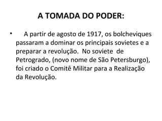 A TOMADA DO PODER:
• A partir de agosto de 1917, os bolcheviques
passaram a dominar os principais sovietes e a
preparar a revolução. No soviete de
Petrogrado, (novo nome de São Petersburgo),
foi criado o Comitê Militar para a Realização
da Revolução.
 