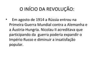 O INÍCIO DA REVOLUÇÃO:
• Em agosto de 1914 a Rússia entrou na
Primeira Guerra Mundial contra a Alemanha e
a Áustria-Hungria. Nicolau II acreditava que
participando da guerra poderia expandir o
Império Russo e diminuir a insatisfação
popular.
 