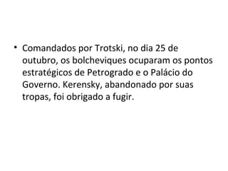 • Comandados por Trotski, no dia 25 de
outubro, os bolcheviques ocuparam os pontos
estratégicos de Petrogrado e o Palácio do
Governo. Kerensky, abandonado por suas
tropas, foi obrigado a fugir.
 