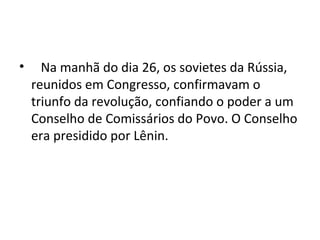 • Na manhã do dia 26, os sovietes da Rússia,
reunidos em Congresso, confirmavam o
triunfo da revolução, confiando o poder a um
Conselho de Comissários do Povo. O Conselho
era presidido por Lênin.
 