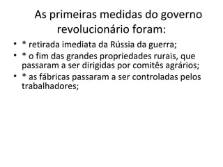 As primeiras medidas do governo
revolucionário foram:
• * retirada imediata da Rússia da guerra;
• * o fim das grandes propriedades rurais, que
passaram a ser dirigidas por comitês agrários;
• * as fábricas passaram a ser controladas pelos
trabalhadores;
 