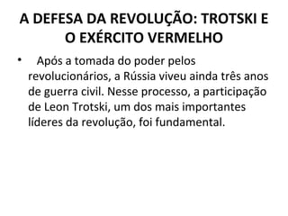 A DEFESA DA REVOLUÇÃO: TROTSKI E
O EXÉRCITO VERMELHO
• Após a tomada do poder pelos
revolucionários, a Rússia viveu ainda três anos
de guerra civil. Nesse processo, a participação
de Leon Trotski, um dos mais importantes
líderes da revolução, foi fundamental.
 