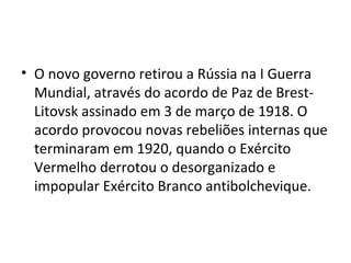 • O novo governo retirou a Rússia na I Guerra
Mundial, através do acordo de Paz de Brest-
Litovsk assinado em 3 de março de 1918. O
acordo provocou novas rebeliões internas que
terminaram em 1920, quando o Exército
Vermelho derrotou o desorganizado e
impopular Exército Branco antibolchevique.
 