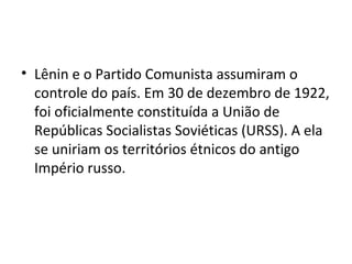• Lênin e o Partido Comunista assumiram o
controle do país. Em 30 de dezembro de 1922,
foi oficialmente constituída a União de
Repúblicas Socialistas Soviéticas (URSS). A ela
se uniriam os territórios étnicos do antigo
Império russo.
 