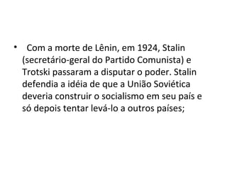 • Com a morte de Lênin, em 1924, Stalin
(secretário-geral do Partido Comunista) e
Trotski passaram a disputar o poder. Stalin
defendia a idéia de que a União Soviética
deveria construir o socialismo em seu país e
só depois tentar levá-lo a outros países;
 