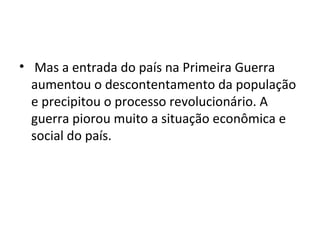 • Mas a entrada do país na Primeira Guerra
aumentou o descontentamento da população
e precipitou o processo revolucionário. A
guerra piorou muito a situação econômica e
social do país.
 