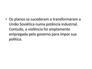 • Os planos se sucederam a transformaram a
União Soviética numa potência industrial.
Contudo, a violência foi amplamente
empregada pelo governo para impor sua
política.
 