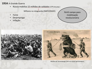 1914: A Grande Guerra 
•Rússia mobiliza 15 milhões de soldados (37% da pop.) 
•Fome 
•Desemprego 
•Inflação 
Milhares na retaguarda (INATIVIDADE) 
Fértil campo para mobilização revolucionária 
Batalha de Tannenberge (100 mil russos aprisionados)  