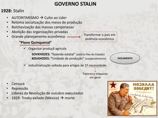 1928: Stalin 
•AUTORITARISMO  Culto ao Líder 
•Retoma socialização dos meios de produção 
•Bolchevização das massas camponesas 
•Abolição das organizações privadas 
•Grande planejamento econômico 
•Censura 
•Repressão 
•Líderes da Revolução de outubro executados 
•1929: Trosky exilado (México)  morte 
Transformar o país em potência econômica 
“Plano Quinquenal” 
Organizar produçã agrícola 
Industrialização voltada para artigos de 1ª necessidade 
SOVKHOZES: “fazenda estatal” (salário fixo do Estado) KOLKHOZES: “Unidade de produção” (cooperativismo) 
Tratores e máquinas em geral 
GOVERNO STALIN 
ISOLAMENTO  