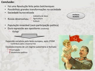 Conclusão: 
•Foi uma Revolução feita pelos bolcheviques 
•Possibilitou grandes transformações na sociedade 
•Sociedade burocratizada 
•Rússia desenvolveu 
•População miserável (sem participação política) 
•Dura repressão aos opositores (violenta) 
Indústria de base Agricultura Cultura 
Gulags 
Expansão socialista pelo leste europeu, após 2ªGM Estabelecimento de um regime autoritário e fechado 
Corrupção Imobilismo político 
Contribuiu para a Guerra Fria 
POTÊNCIA MUNDIAL  