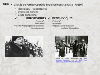 1898: 
•Criação do Partido Operário Social-Democrata Russo (POSDR) 
Intelectuais + trabalhadores 
Orientação marxista 
Grupo clandestino 
 BOLCHEVIQUES = MENCHEVIQUES 
(“maioria”) Líder: Lênin Proposta: Aliança operário-camponesa via revolucionária 
(“minoria”) Moderados Proposta: apoiar burguesia revolução democrática 
Líderes do Partido Menchevique em Norra Bantorget, Estocolmo, maio de 1917. Pavel Axelrod,Julius Martov e Alexander Martinov  