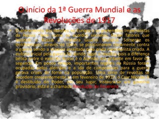 O início da 1ª Guerra Mundial e as
Revoluções de 1917
• O acirramento das tensões na Europa e as pretensões Imperialistas
da Rússia ~bem como os acordos secretos, foram fatores que
levaram a Rússia à Primeira Guerra Mundial. Somente os
bolcheviques, através de Lênin, se posicionaram claramente contra
a guerra sendo a maioria arrastada pela onda nacionalista criada. A
euforia inicial pela guerra foi dando lugar a revoltas pois a diferença
bélica entre o exército Russo e o Alemão era gritante em favor do
segundo. Em pouco tempo, importantes regiões da Rússia foram
ocupadas pelos alemães e a ida de camponeses para a guerra
gerava crises de fome na população. Uma série de revoltas se
sucedem crescentemente e, em fevereiro de 1917, o Czar Nicolau II
é destituído do Poder, em seu lugar, instaura-se um governo
provisório, esta é a chamada Revolução de Fevereiro
 
