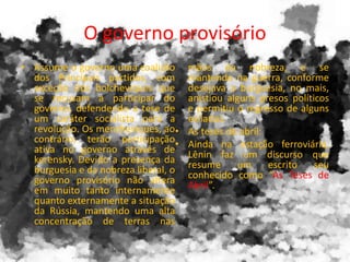 O governo provisório
• Assume o governo uma coalizão
dos Principais partidos, com
exceção dos bolcheviques que
se recusam a participar do
governo, defendendo a tese de
um caráter socialista para a
revolução. Os mencheviques, ao
contrário, terão participação
ativa no governo através de
kerensky. Devido a presença da
burguesia e da nobreza liberal, o
governo provisório não altera
em muito tanto internamente
quanto externamente a situação
da Rússia, mantendo uma alta
concentração de terras nas
mãos da nobreza, e se
mantendo na guerra, conforme
desejava a burguesia, no mais,
anistiou alguns presos políticos
e permitiu o regresso de alguns
exilados.
• As teses de abril:
• Ainda na estação ferroviária,
Lênin faz um discurso que
resume um escrito seu
conhecido como “As Teses de
Abril”.
 