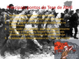 Principais pontos da Tese de Abril
1. Nenhum apoio ao governo provisório.
2. Fim imediato da guerra para todas as nações
3. Reforma agrária imediata e distribuição para os
camponeses.
4. Todo poder aos sovietes- que todo poder presente
na Duma e no governo fossem transferido aos
sovietes, os legítimos espaço de poder popular.
5. A palavra de ordem passava a ser: Pão, paz e terra!
 